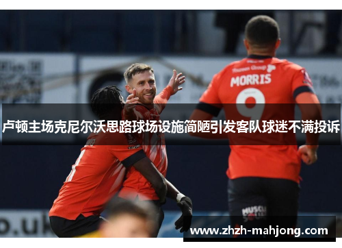 卢顿主场克尼尔沃思路球场设施简陋引发客队球迷不满投诉 卢顿主场克尼尔沃思路球场设施简陋引发客队球迷不满投诉