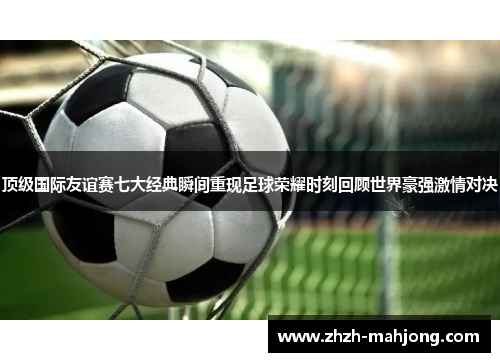 顶级国际友谊赛七大经典瞬间重现足球荣耀时刻回顾世界豪强激情对决