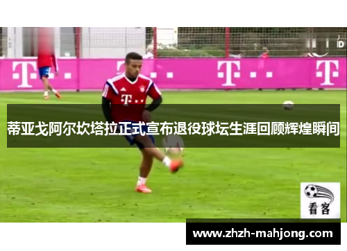 蒂亚戈阿尔坎塔拉正式宣布退役球坛生涯回顾辉煌瞬间 蒂亚戈阿尔坎塔拉正式宣布退役球坛生涯回顾辉煌瞬间