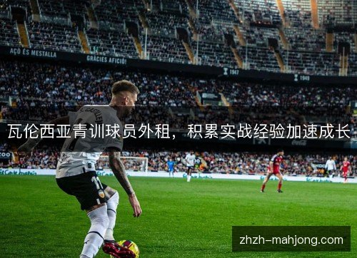 瓦伦西亚青训球员外租,积累实战经验加速成长 瓦伦西亚青训球员外租,积累实战经验加速成长